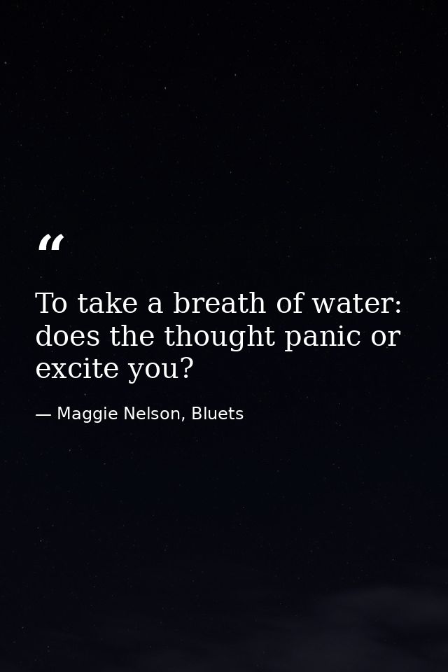To take a breath of water: does the thought panic or excite you? — Maggie Nelson, Bluets