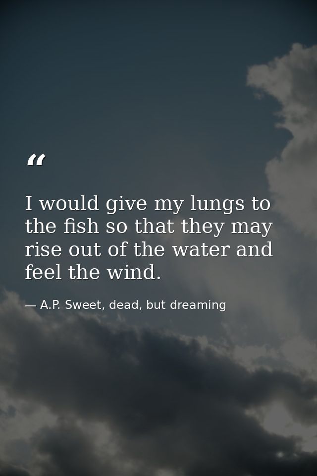 I would give my lungs to the fish so that they may rise out of the water and feel the wind. — A.P. Sweet, dead, but dreaming