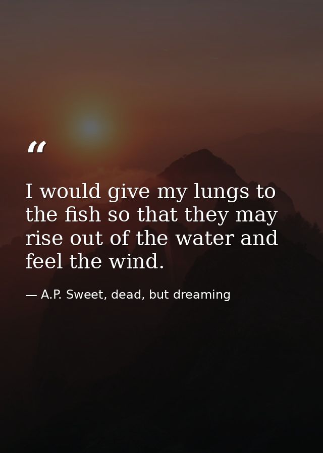 I would give my lungs to the fish so that they may rise out of the water and feel the wind. — A.P. Sweet, dead, but dreaming