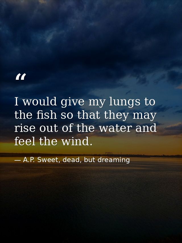 I would give my lungs to the fish so that they may rise out of the water and feel the wind. — A.P. Sweet, dead, but dreaming