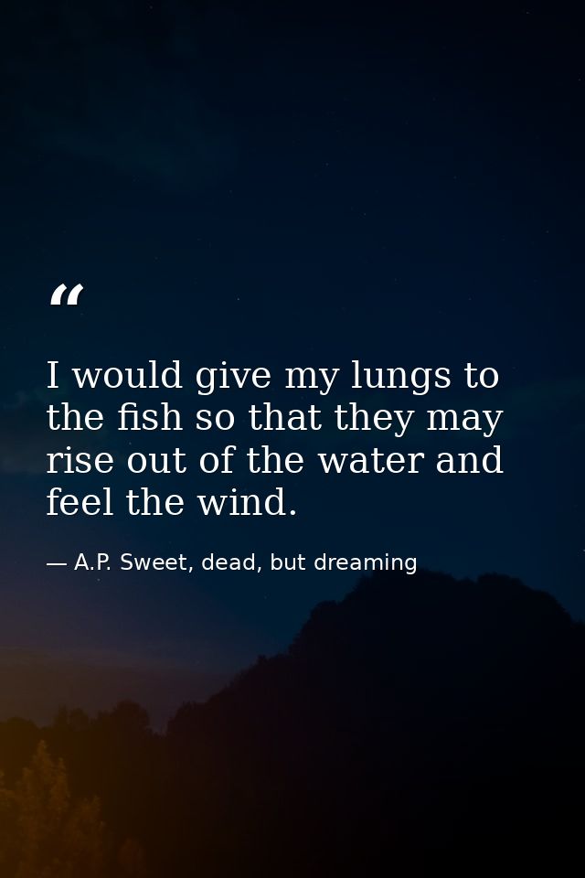 I would give my lungs to the fish so that they may rise out of the water and feel the wind. — A.P. Sweet, dead, but dreaming