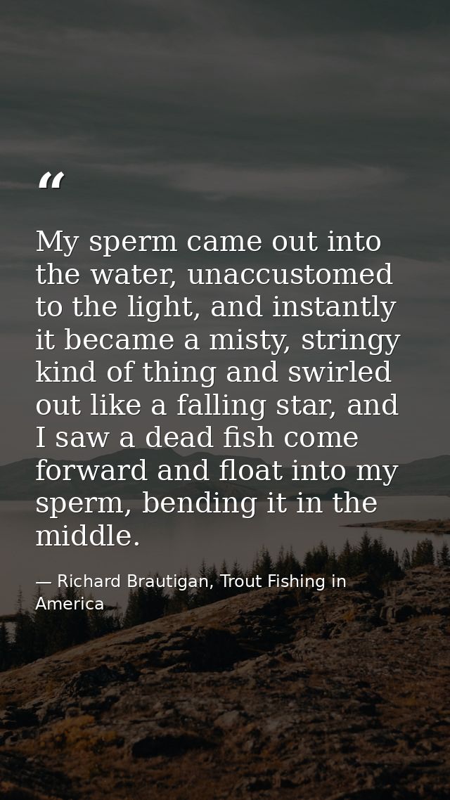 My sperm came out into the water, unaccustomed to the light, and instantly it became a misty, stringy kind of thing and  — Richard Brautigan, Trout Fishing in America