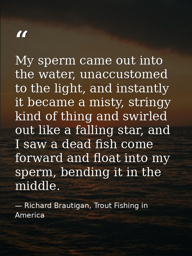 My sperm came out into the water, unaccustomed to the light, and instantly it became a misty, stringy kind of thing and  — Richard Brautigan, Trout Fishing in America