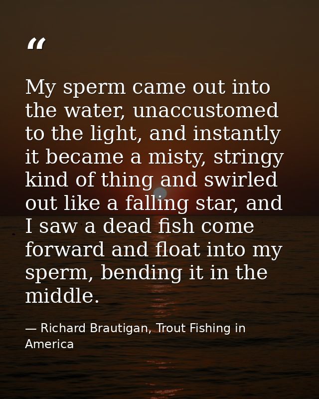My sperm came out into the water, unaccustomed to the light, and instantly it became a misty, stringy kind of thing and  — Richard Brautigan, Trout Fishing in America