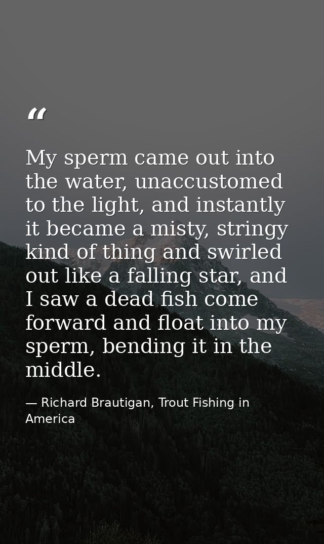 My sperm came out into the water, unaccustomed to the light, and instantly it became a misty, stringy kind of thing and  — Richard Brautigan, Trout Fishing in America