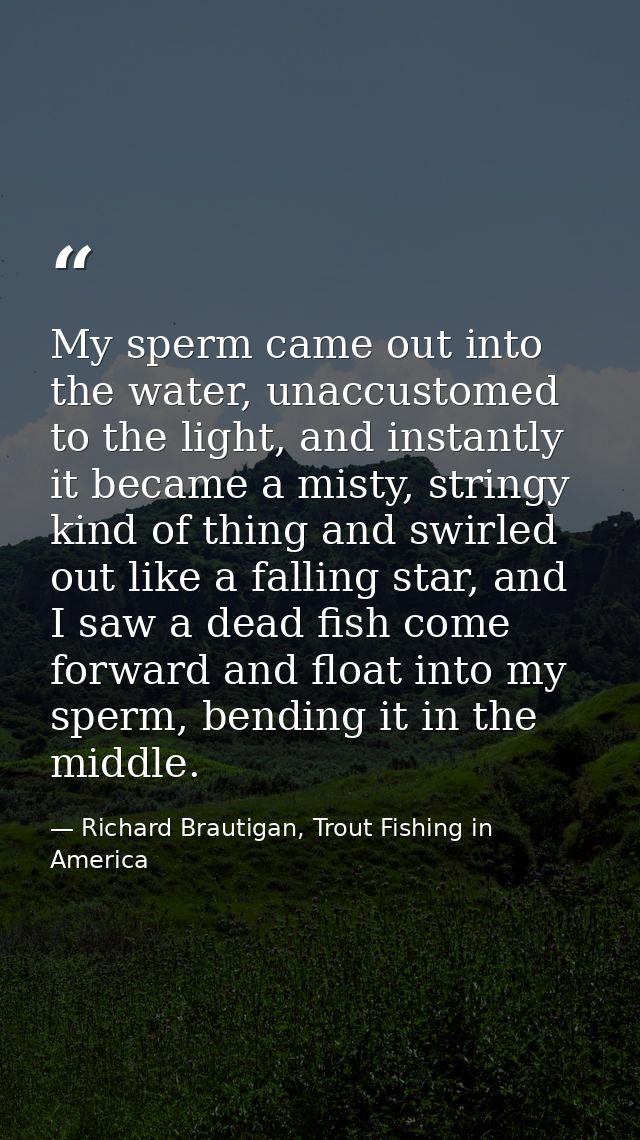My sperm came out into the water, unaccustomed to the light, and instantly it became a misty, stringy kind of thing and  — Richard Brautigan, Trout Fishing in America