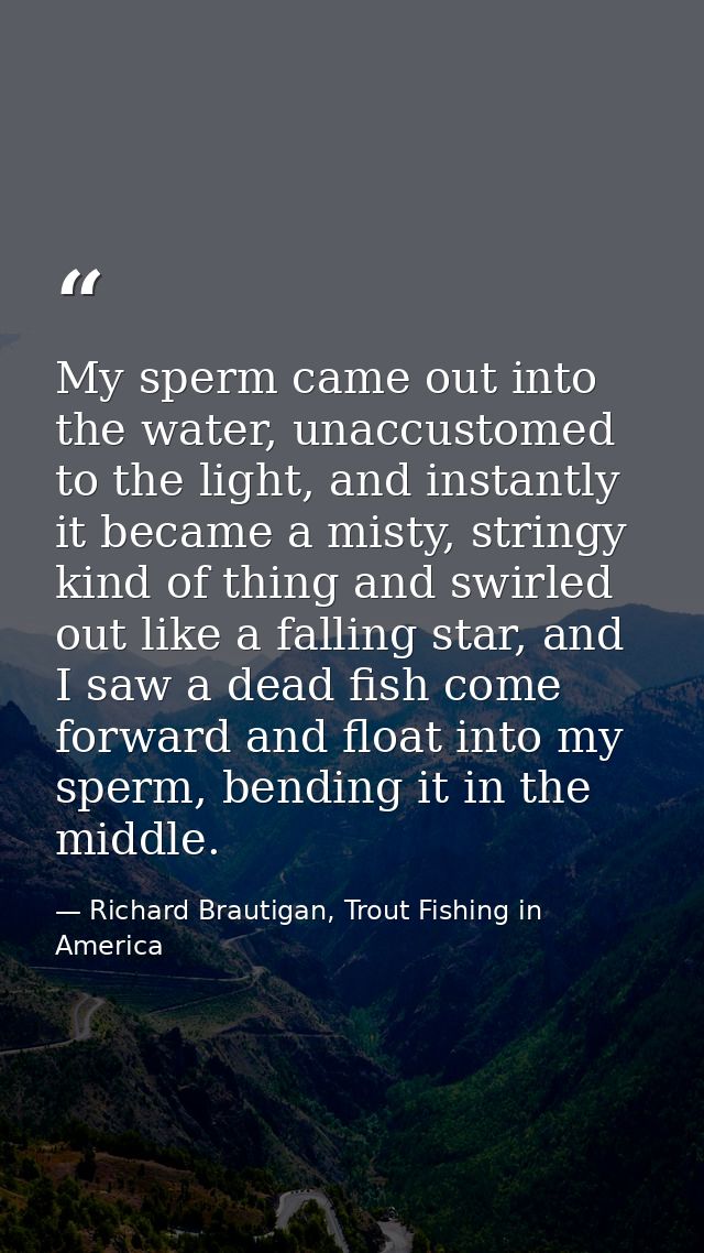 My sperm came out into the water, unaccustomed to the light, and instantly it became a misty, stringy kind of thing and  — Richard Brautigan, Trout Fishing in America