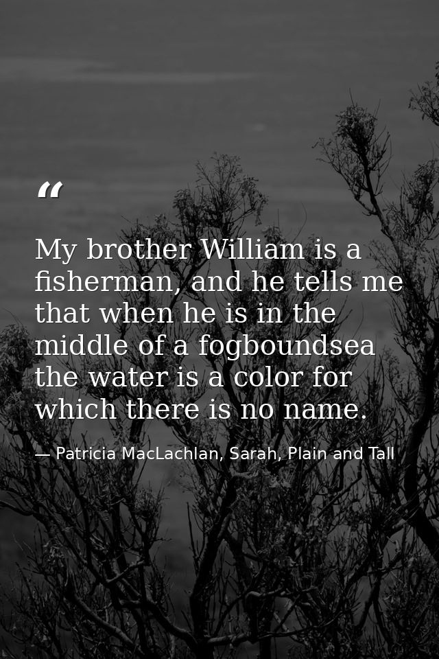 My brother William is a fisherman, and he tells me that when he is in the middle of a fogboundsea the water is a color f — Patricia MacLachlan, Sarah, Plain and Tall