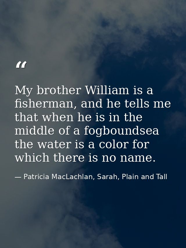 My brother William is a fisherman, and he tells me that when he is in the middle of a fogboundsea the water is a color f — Patricia MacLachlan, Sarah, Plain and Tall