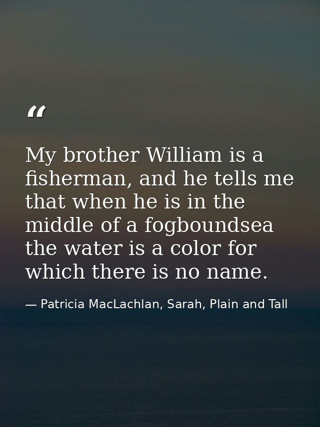 My brother William is a fisherman, and he tells me that when he is in the middle of a fogboundsea the water is a color f — Patricia MacLachlan, Sarah, Plain and Tall