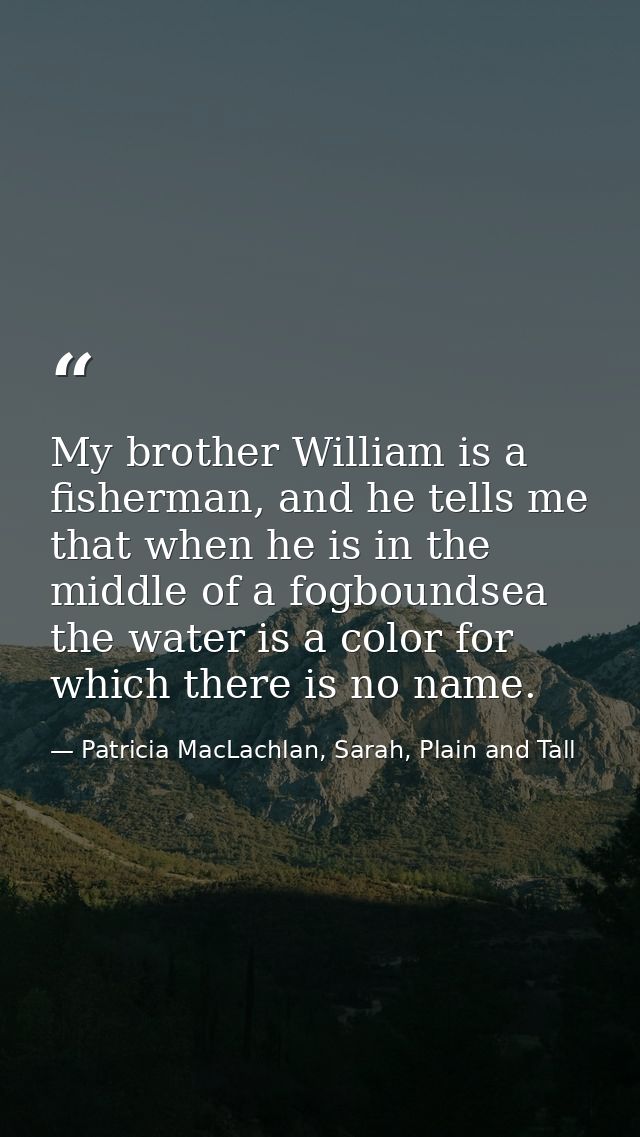 My brother William is a fisherman, and he tells me that when he is in the middle of a fogboundsea the water is a color f — Patricia MacLachlan, Sarah, Plain and Tall
