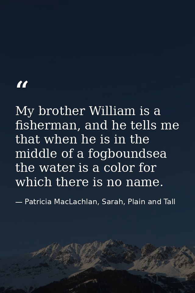 My brother William is a fisherman, and he tells me that when he is in the middle of a fogboundsea the water is a color f — Patricia MacLachlan, Sarah, Plain and Tall