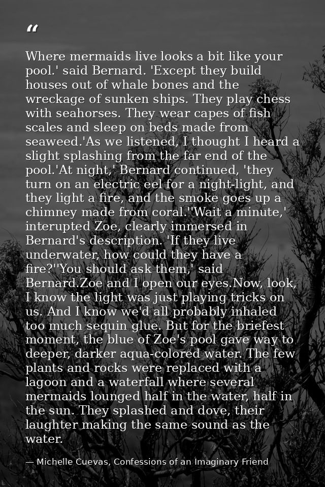 Where mermaids live looks a bit like your pool.' said Bernard. 'Except they build houses out of whale bones and the wrec — Michelle Cuevas, Confessions of an Imaginary Friend