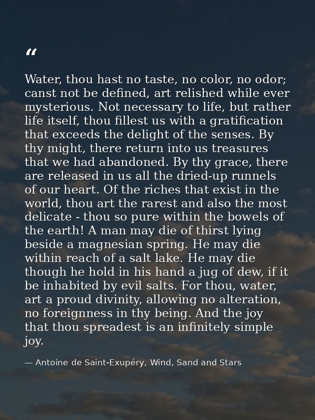 Water, thou hast no taste, no color, no odor; canst not be defined, art relished while ever mysterious. Not necessary to — Antoine de Saint-Exupéry, Wind, Sand and Stars
