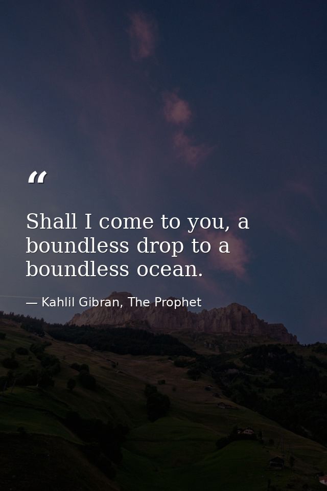 Shall I come to you, a boundless drop to a boundless ocean. — Kahlil Gibran, The Prophet