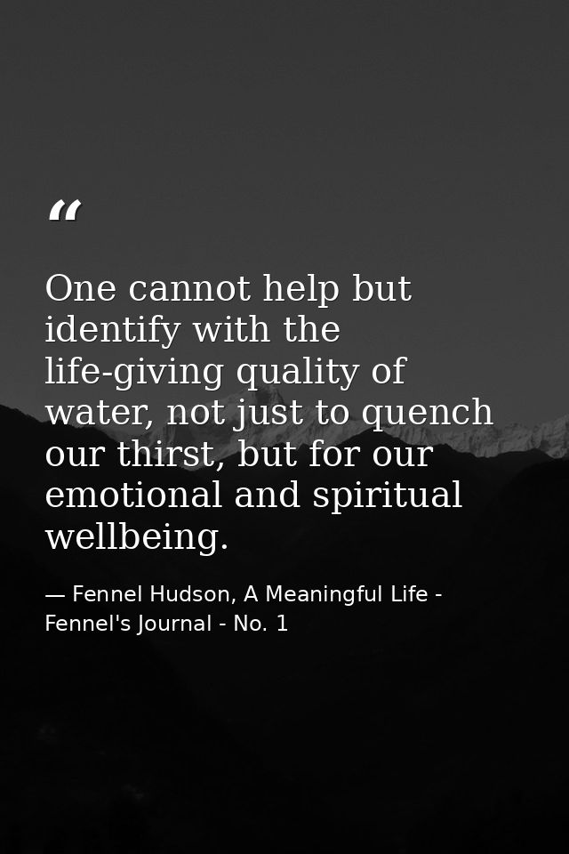 One cannot help but identify with the life-giving quality of water, not just to quench our thirst, but for our emotional — Fennel Hudson, A Meaningful Life - Fennel's Journal - No. 1