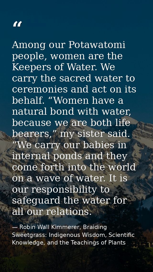 Among our Potawatomi people, women are the Keepers of Water. We carry the sacred water to ceremonies and act on its beha — Robin Wall Kimmerer, Braiding Sweetgrass: Indigenous Wisdom, Scientific Knowledge, and the Teachings of Plants
