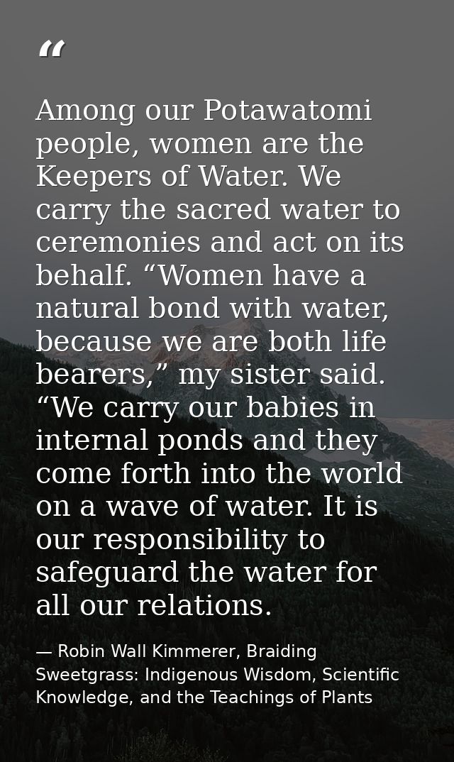 Among our Potawatomi people, women are the Keepers of Water. We carry the sacred water to ceremonies and act on its beha — Robin Wall Kimmerer, Braiding Sweetgrass: Indigenous Wisdom, Scientific Knowledge, and the Teachings of Plants