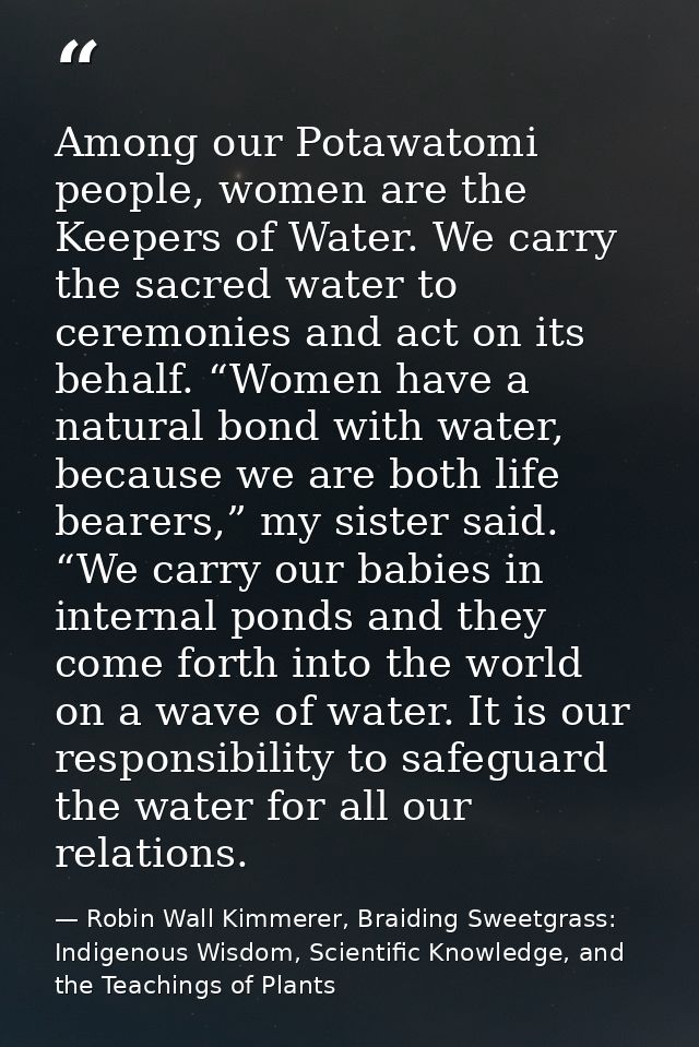 Among our Potawatomi people, women are the Keepers of Water. We carry the sacred water to ceremonies and act on its beha — Robin Wall Kimmerer, Braiding Sweetgrass: Indigenous Wisdom, Scientific Knowledge, and the Teachings of Plants