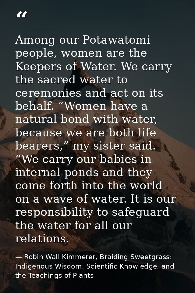 Among our Potawatomi people, women are the Keepers of Water. We carry the sacred water to ceremonies and act on its beha — Robin Wall Kimmerer, Braiding Sweetgrass: Indigenous Wisdom, Scientific Knowledge, and the Teachings of Plants