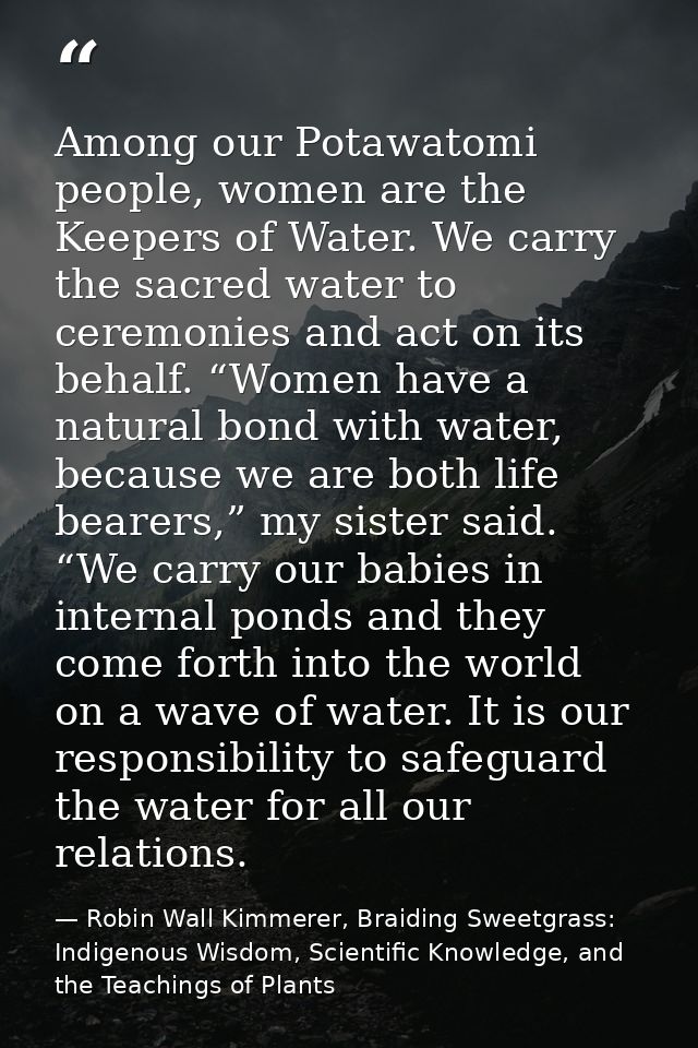 Among our Potawatomi people, women are the Keepers of Water. We carry the sacred water to ceremonies and act on its beha — Robin Wall Kimmerer, Braiding Sweetgrass: Indigenous Wisdom, Scientific Knowledge, and the Teachings of Plants