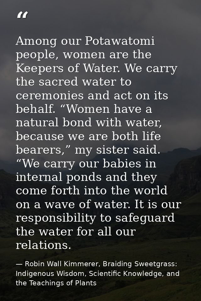 Among our Potawatomi people, women are the Keepers of Water. We carry the sacred water to ceremonies and act on its beha — Robin Wall Kimmerer, Braiding Sweetgrass: Indigenous Wisdom, Scientific Knowledge, and the Teachings of Plants