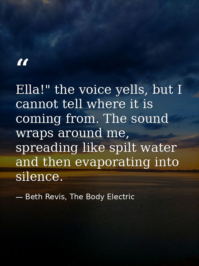 Ella!" the voice yells, but I cannot tell where it is coming from. The sound wraps around me, spreading like spilt water — Beth Revis, The Body Electric