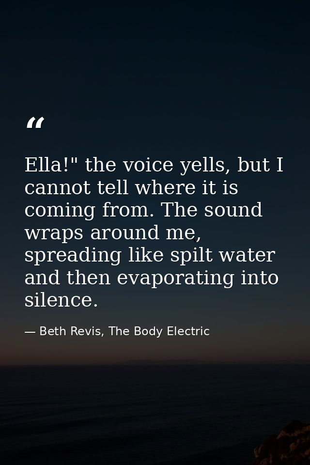 Ella!" the voice yells, but I cannot tell where it is coming from. The sound wraps around me, spreading like spilt water — Beth Revis, The Body Electric