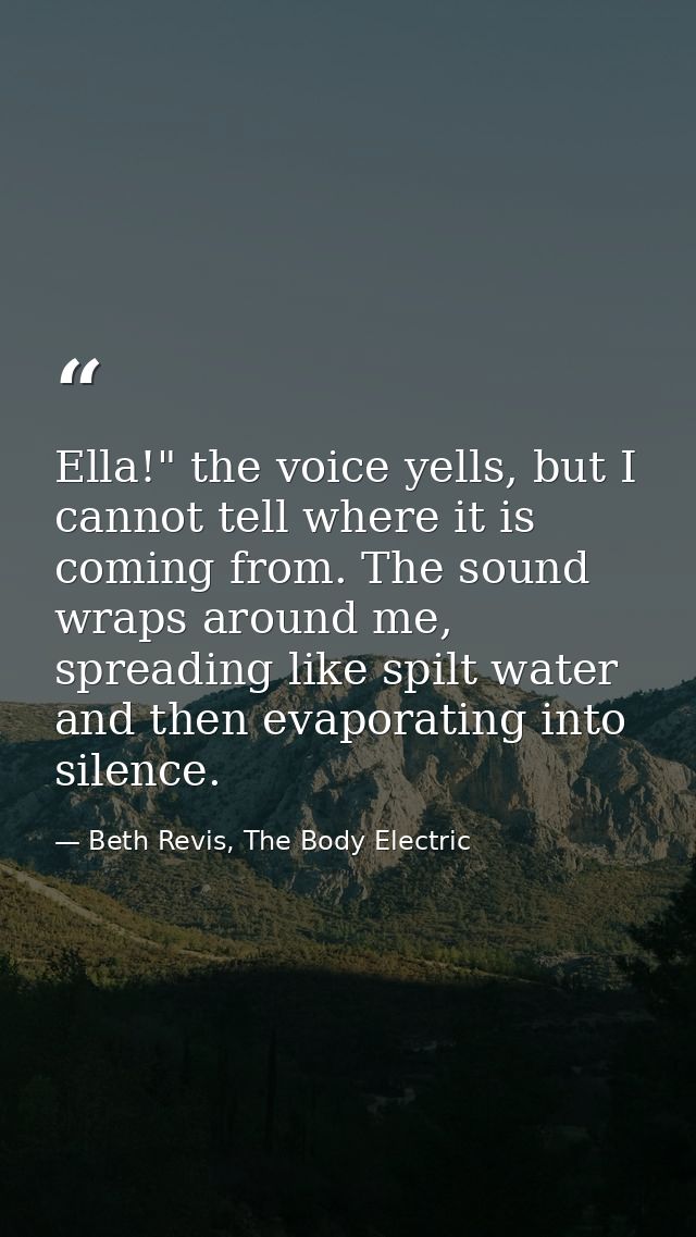 Ella!" the voice yells, but I cannot tell where it is coming from. The sound wraps around me, spreading like spilt water — Beth Revis, The Body Electric