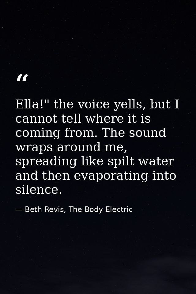 Ella!" the voice yells, but I cannot tell where it is coming from. The sound wraps around me, spreading like spilt water — Beth Revis, The Body Electric