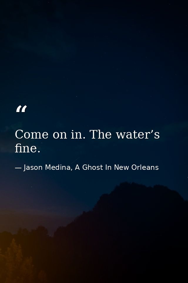 Come on in. The water’s fine. — Jason Medina, A Ghost In New Orleans