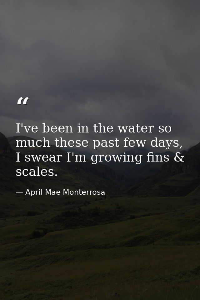 I've been in the water so much these past few days, I swear I'm growing fins & scales. — April Mae Monterrosa