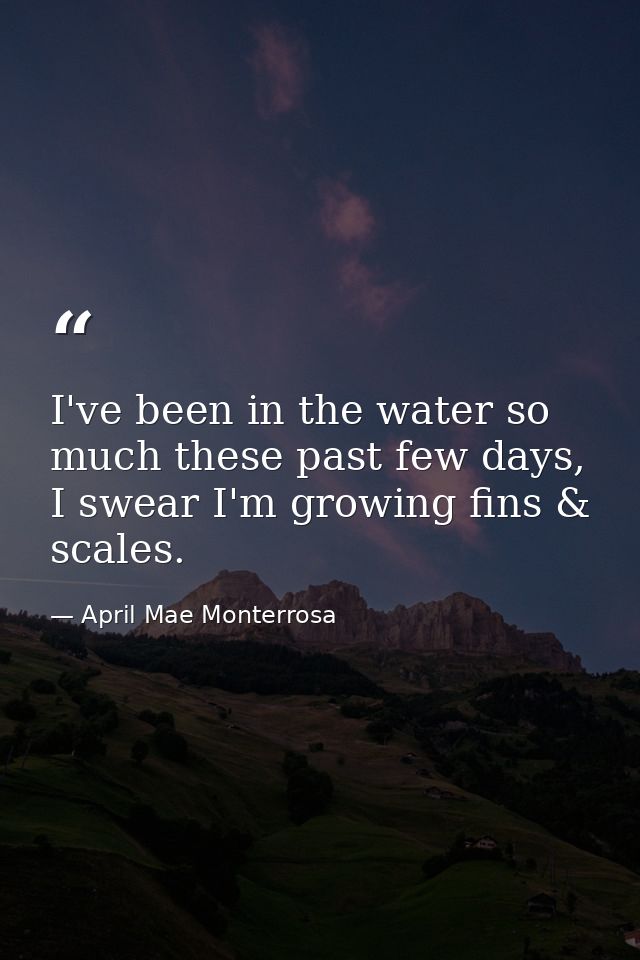 I've been in the water so much these past few days, I swear I'm growing fins & scales. — April Mae Monterrosa