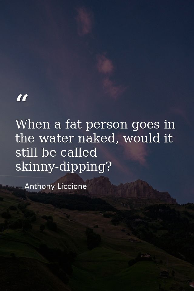 When a fat person goes in the water naked, would it still be called skinny-dipping? — Anthony Liccione