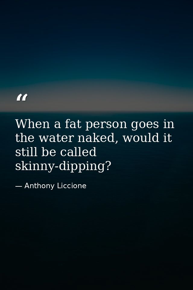 When a fat person goes in the water naked, would it still be called skinny-dipping? — Anthony Liccione