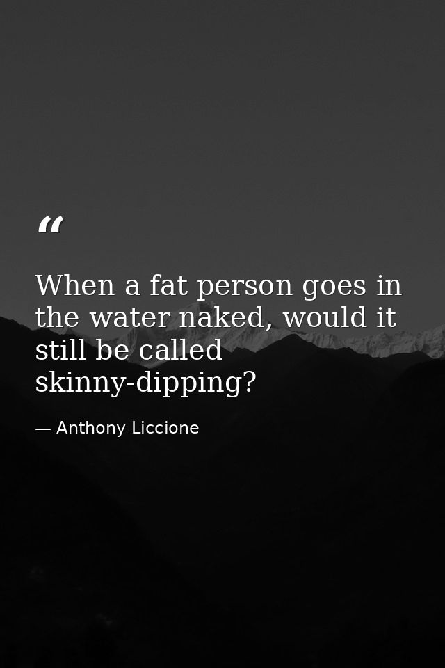 When a fat person goes in the water naked, would it still be called skinny-dipping? — Anthony Liccione