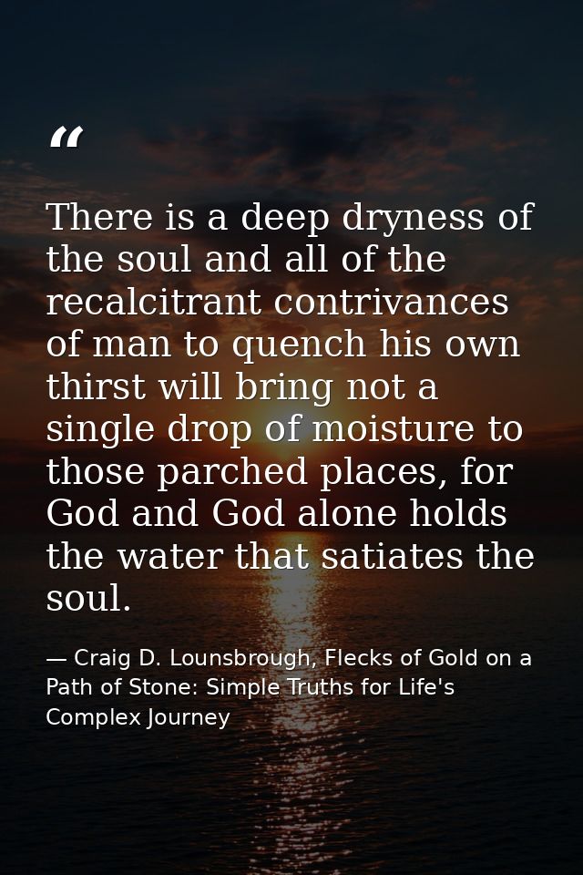 There is a deep dryness of the soul and all of the recalcitrant contrivances of man to quench his own thirst will bring  — Craig D. Lounsbrough, Flecks of Gold on a Path of Stone: Simple Truths for Life's Complex Journey