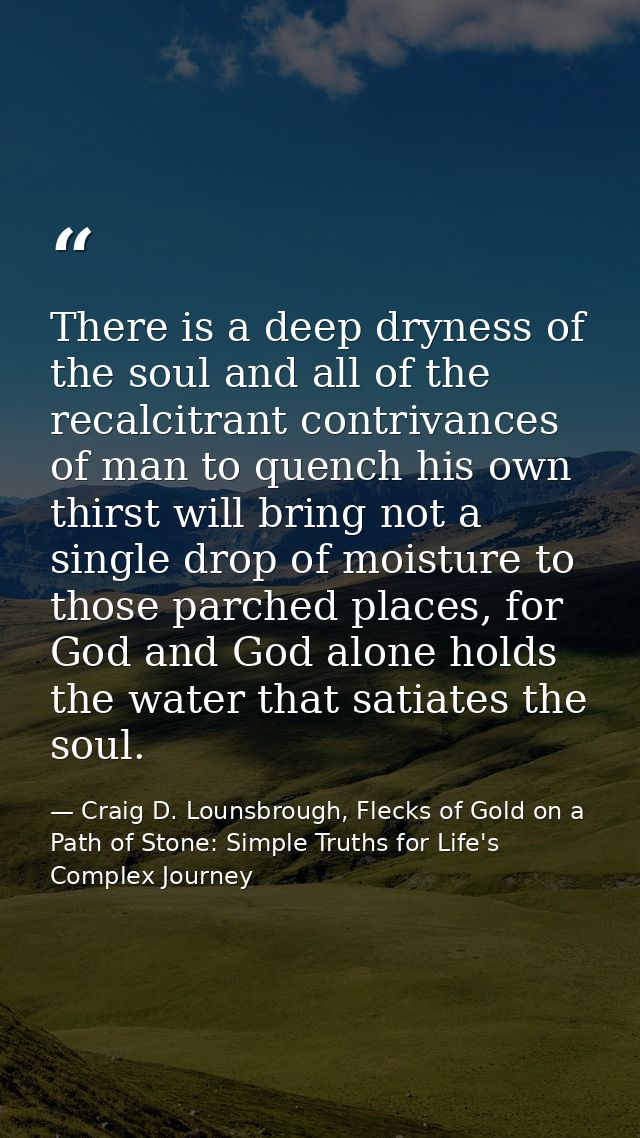 There is a deep dryness of the soul and all of the recalcitrant contrivances of man to quench his own thirst will bring  — Craig D. Lounsbrough, Flecks of Gold on a Path of Stone: Simple Truths for Life's Complex Journey