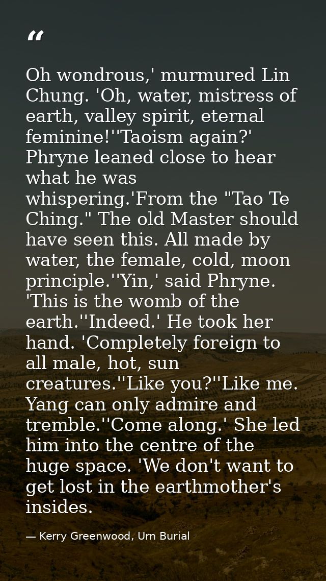 Oh wondrous,' murmured Lin Chung. 'Oh, water, mistress of earth, valley spirit, eternal feminine!''Taoism again?' Phryne — Kerry Greenwood, Urn Burial
