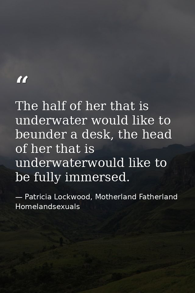 The half of her that is underwater would like to beunder a desk, the head of her that is underwaterwould like to be full — Patricia Lockwood, Motherland Fatherland Homelandsexuals