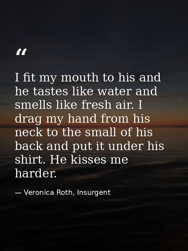 I fit my mouth to his and he tastes like water and smells like fresh air. I drag my hand from his neck to the small of h — Veronica Roth, Insurgent