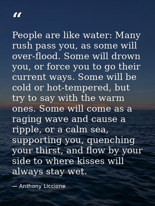 People are like water: Many rush pass you, as some will over-flood. Some will drown you, or force you to go their curren — Anthony Liccione