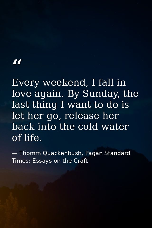 Every weekend, I fall in love again. By Sunday, the last thing I want to do is let her go, release her back into the col — Thomm Quackenbush, Pagan Standard Times: Essays on the Craft