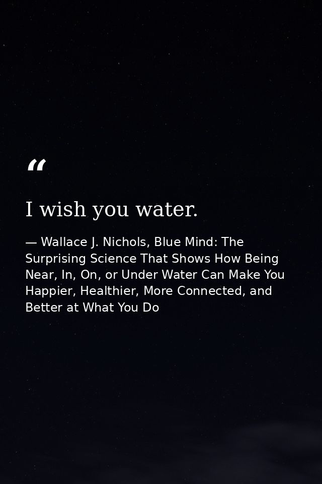 I wish you water. — Wallace J. Nichols, Blue Mind: The Surprising Science That Shows How Being Near, In, On, or Under Water Can Make You Happier, Healthier, More Connected, and Better at What You Do