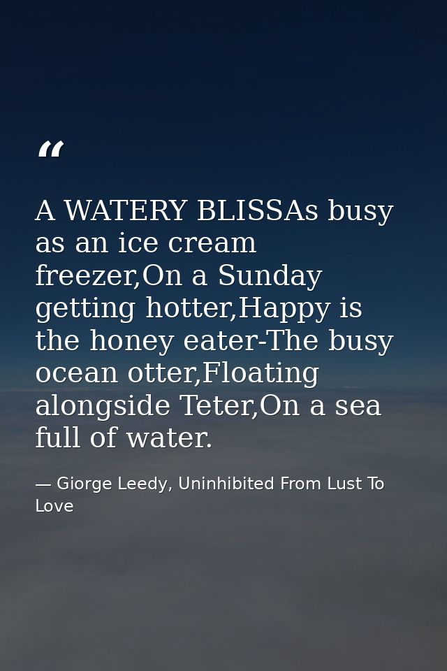 A WATERY BLISSAs busy as an ice cream freezer,On a Sunday getting hotter,Happy is the honey eater-The busy ocean otter,F — Giorge Leedy, Uninhibited From Lust To Love