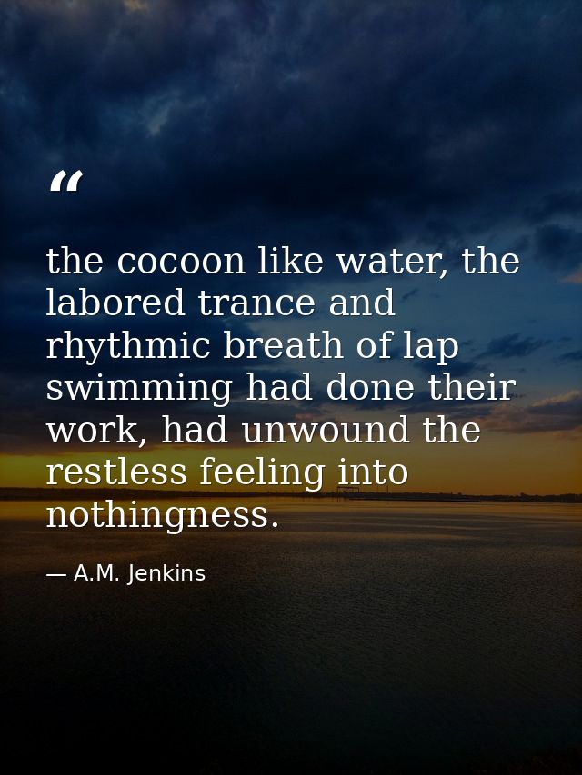 the cocoon like water, the labored trance and rhythmic breath of lap swimming had done their work, had unwound the restl — A.M. Jenkins
