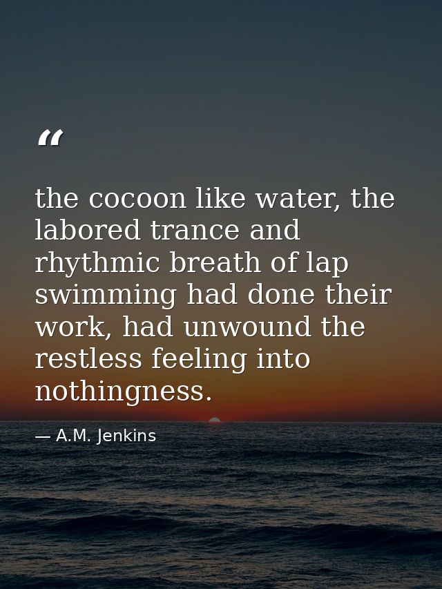 the cocoon like water, the labored trance and rhythmic breath of lap swimming had done their work, had unwound the restl — A.M. Jenkins