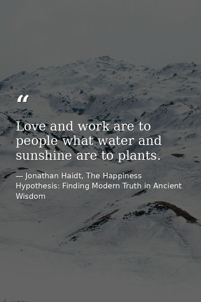 Love and work are to people what water and sunshine are to plants. — Jonathan Haidt, The Happiness Hypothesis: Finding Modern Truth in Ancient Wisdom