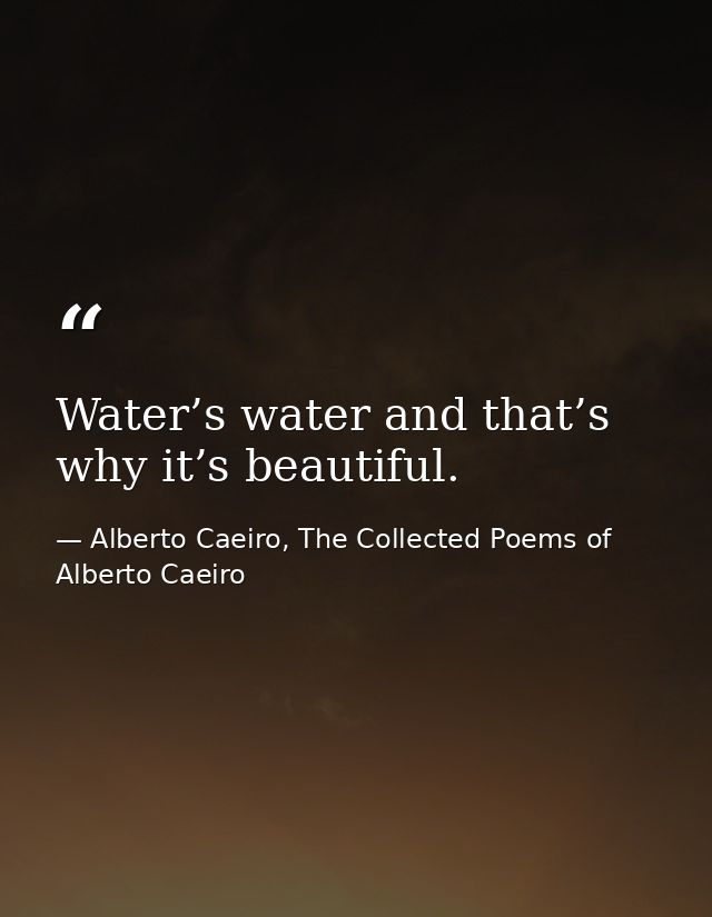 Water’s water and that’s why it’s beautiful. — Alberto Caeiro, The Collected Poems of Alberto Caeiro