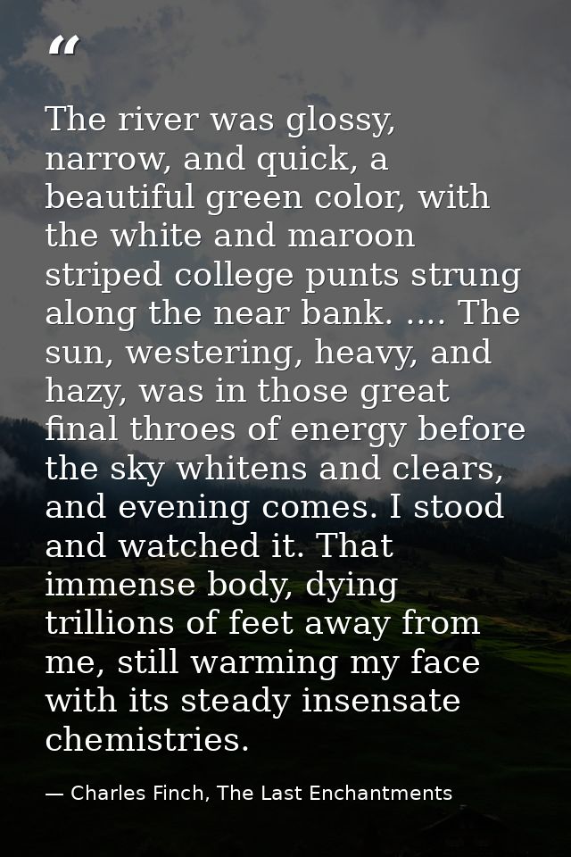 The river was glossy, narrow, and quick, a beautiful green color, with the white and maroon striped college punts strung — Charles Finch, The Last Enchantments